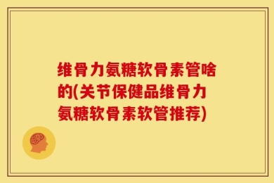 维骨力氨糖软骨素管啥的(关节保健品维骨力氨糖软骨素软管推荐)