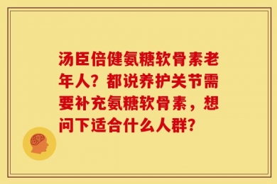 汤臣倍健氨糖软骨素老年人？都说养护关节需要补充氨糖软骨素，想问下适合什么人群？