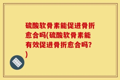 硫酸软骨素能促进骨折愈合吗(硫酸软骨素能有效促进骨折愈合吗？)