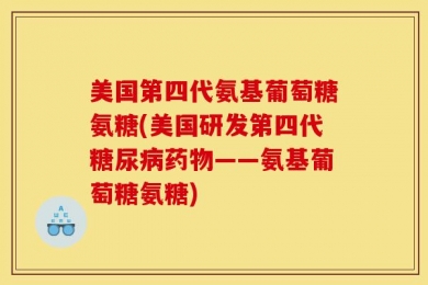 美国第四代氨基葡萄糖氨糖(美国研发第四代糖尿病药物——氨基葡萄糖氨糖)