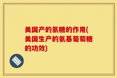 美国产的氨糖的作用(美国生产的氨基葡萄糖的功效)