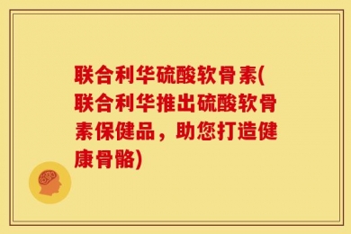 联合利华硫酸软骨素(联合利华推出硫酸软骨素保健品，助您打造健康骨骼)
