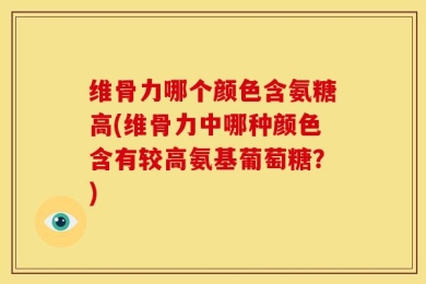 维骨力哪个颜色含氨糖高(维骨力中哪种颜色含有较高氨基葡萄糖？)