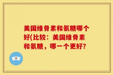 美国维骨素和氨糖哪个好(比较：美国维骨素和氨糖，哪一个更好？