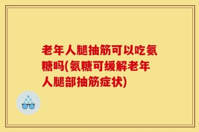 老年人腿抽筋可以吃氨糖吗(氨糖可缓解老年人腿部抽筋症状)