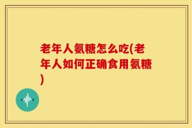 老年人氨糖怎么吃(老年人如何正确食用氨糖)