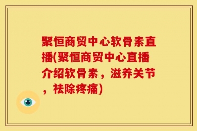 聚恒商贸中心软骨素直播(聚恒商贸中心直播介绍软骨素，滋养关节，祛除疼痛)