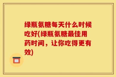 绿瓶氨糖每天什么时候吃好(绿瓶氨糖最佳用药时间，让你吃得更有效)