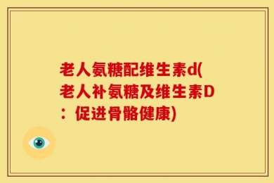 老人氨糖配维生素d(老人补氨糖及维生素D：促进骨骼健康)