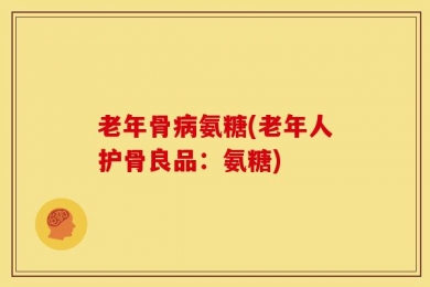 老年骨病氨糖(老年人护骨良品：氨糖)
