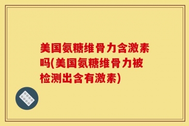 美国氨糖维骨力含激素吗(美国氨糖维骨力被检测出含有激素)