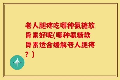 老人腿疼吃哪种氨糖软骨素好呢(哪种氨糖软骨素适合缓解老人腿疼？)