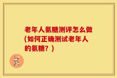 老年人氨糖测评怎么做(如何正确测试老年人的氨糖？)