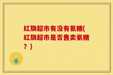 红旗超市有没有氨糖(红旗超市是否售卖氨糖？)