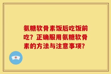氨糖软骨素饭后吃饭前吃？正确服用氨糖软骨素的方法与注意事项？