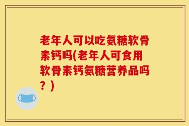 老年人可以吃氨糖软骨素钙吗(老年人可食用软骨素钙氨糖营养品吗？)