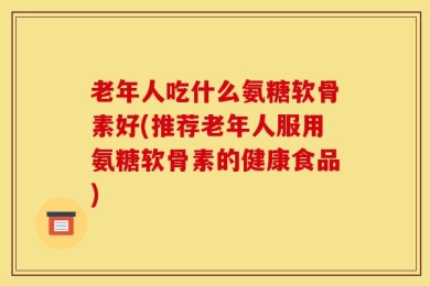 老年人吃什么氨糖软骨素好(推荐老年人服用氨糖软骨素的健康食品)