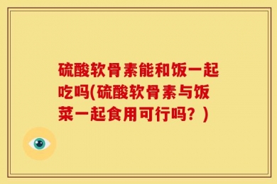 硫酸软骨素能和饭一起吃吗(硫酸软骨素与饭菜一起食用可行吗？)