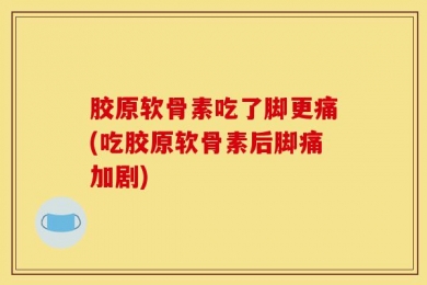 胶原软骨素吃了脚更痛(吃胶原软骨素后脚痛加剧)