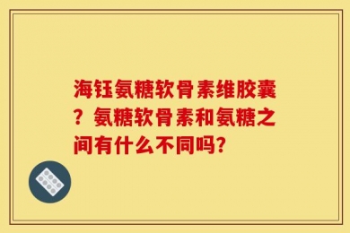 海钰氨糖软骨素维胶囊？氨糖软骨素和氨糖之间有什么不同吗？