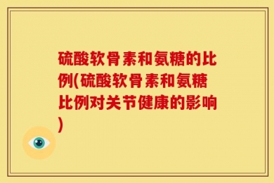 硫酸软骨素和氨糖的比例(硫酸软骨素和氨糖比例对关节健康的影响)