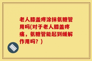 老人膝盖疼涂抹氨糖管用吗(对于老人膝盖疼痛，氨糖管能起到缓解作用吗？)