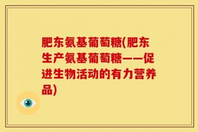 肥东氨基葡萄糖(肥东生产氨基葡萄糖——促进生物活动的有力营养品)