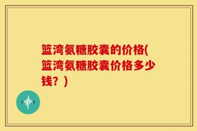 篮湾氨糖胶囊的价格(篮湾氨糖胶囊价格多少钱？)