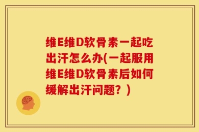 维E维D软骨素一起吃出汗怎么办(一起服用维E维D软骨素后如何缓解出汗问题？)