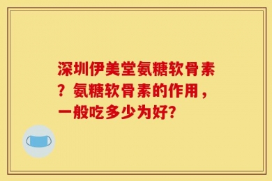 深圳伊美堂氨糖软骨素？氨糖软骨素的作用，一般吃多少为好？