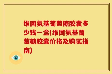 维固氨基葡萄糖胶囊多少钱一盒(维固氨基葡萄糖胶囊价格及购买指南)