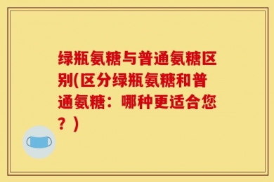 绿瓶氨糖与普通氨糖区别(区分绿瓶氨糖和普通氨糖：哪种更适合您？)