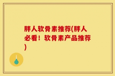 胖人软骨素推荐(胖人必看！软骨素产品推荐)