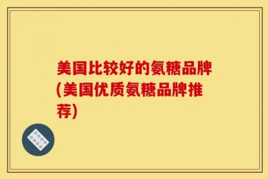 美国比较好的氨糖品牌(美国优质氨糖品牌推荐)