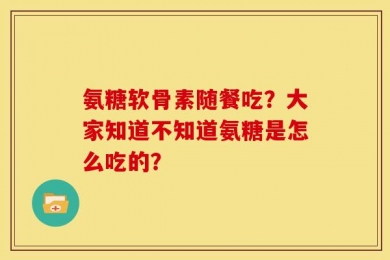氨糖软骨素随餐吃？大家知道不知道氨糖是怎么吃的？