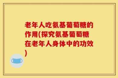老年人吃氨基葡萄糖的作用(探究氨基葡萄糖在老年人身体中的功效)