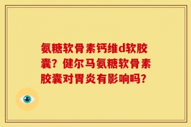氨糖软骨素钙维d软胶囊？健尔马氨糖软骨素胶囊对胃炎有影响吗？