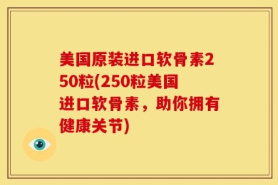 美国原装进口软骨素250粒(250粒美国进口软骨素，助你拥有健康关节)