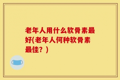 老年人用什么软骨素最好(老年人何种软骨素最佳？)