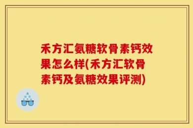 禾方汇氨糖软骨素钙效果怎么样(禾方汇软骨素钙及氨糖效果评测)
