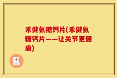 禾健氨糖钙片(禾健氨糖钙片——让关节更健康)