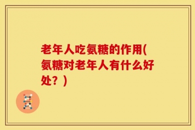 老年人吃氨糖的作用(氨糖对老年人有什么好处？)