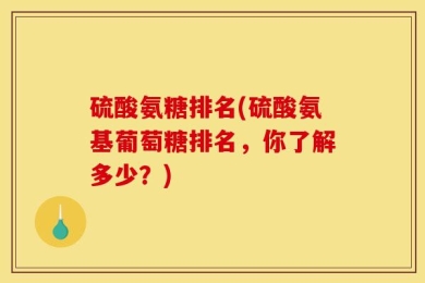 硫酸氨糖排名(硫酸氨基葡萄糖排名，你了解多少？)