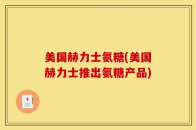 美国赫力士氨糖(美国赫力士推出氨糖产品)