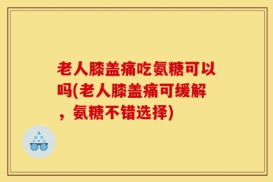 老人膝盖痛吃氨糖可以吗(老人膝盖痛可缓解，氨糖不错选择)