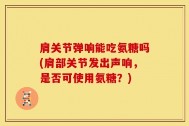肩关节弹响能吃氨糖吗(肩部关节发出声响，是否可使用氨糖？)