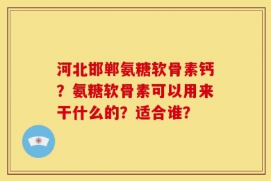 河北邯郸氨糖软骨素钙？氨糖软骨素可以用来干什么的？适合谁？