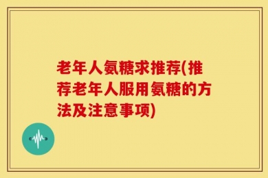 老年人氨糖求推荐(推荐老年人服用氨糖的方法及注意事项)