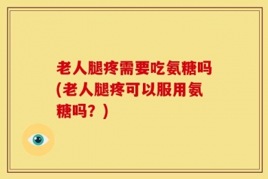 老人腿疼需要吃氨糖吗(老人腿疼可以服用氨糖吗？)