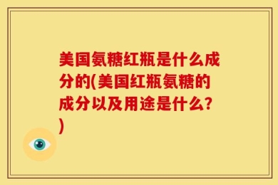 美国氨糖红瓶是什么成分的(美国红瓶氨糖的成分以及用途是什么？)